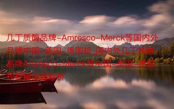 几丁质酶品牌-Amresco-Merck等国内外品牌中国-美国-德国规_国内外几丁质酶品牌Amresco-Merck等中国-美国-德国规规模全面解析
